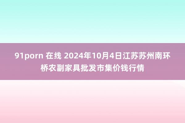 91porn 在线 2024年10月4日江苏苏州南环桥农副家具批发市集价钱行情