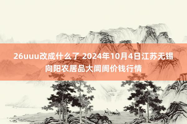 26uuu改成什么了 2024年10月4日江苏无锡向阳农居品大阛阓价钱行情