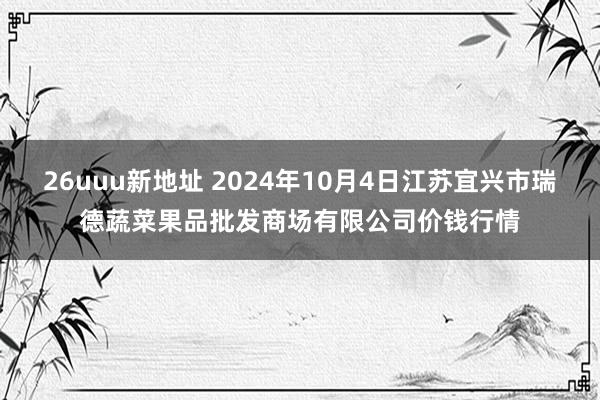 26uuu新地址 2024年10月4日江苏宜兴市瑞德蔬菜果品批发商场有限公司价钱行情