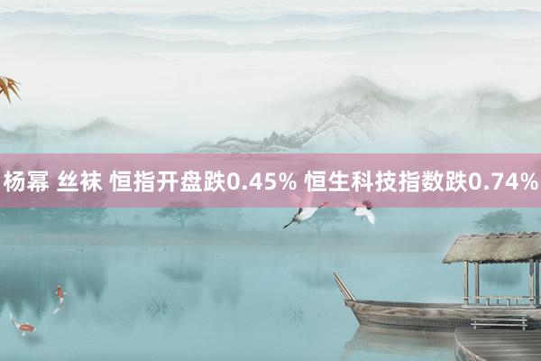 杨幂 丝袜 恒指开盘跌0.45% 恒生科技指数跌0.74%