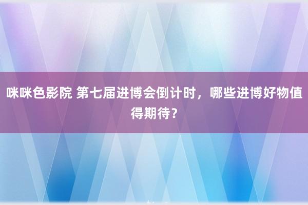 咪咪色影院 第七届进博会倒计时，哪些进博好物值得期待？