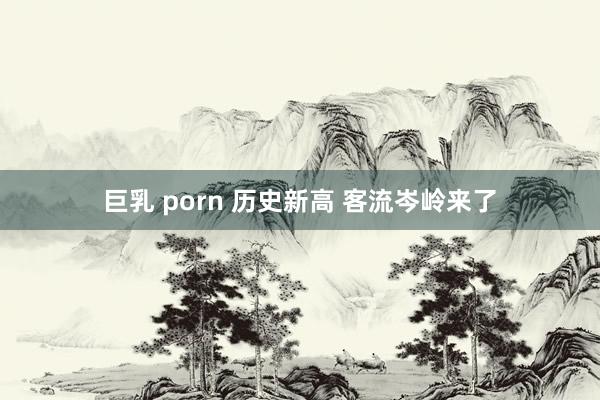 巨乳 porn 历史新高 客流岑岭来了