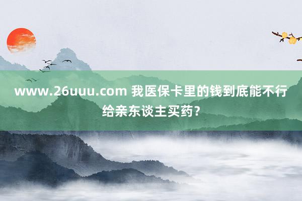 www.26uuu.com 我医保卡里的钱到底能不行给亲东谈主买药？