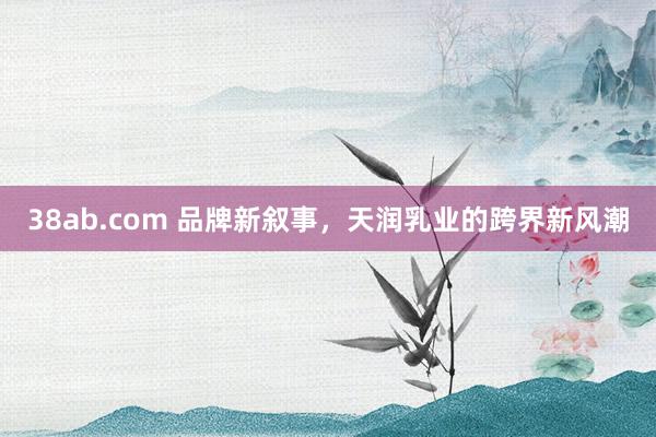 38ab.com 品牌新叙事，天润乳业的跨界新风潮