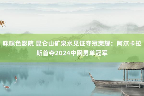 咪咪色影院 昆仑山矿泉水见证夺冠荣耀：阿尔卡拉斯首夺2024中网男单冠军