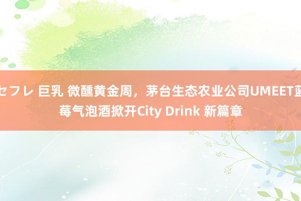 セフレ 巨乳 微醺黄金周，茅台生态农业公司UMEET蓝莓气泡酒掀开City Drink 新篇章