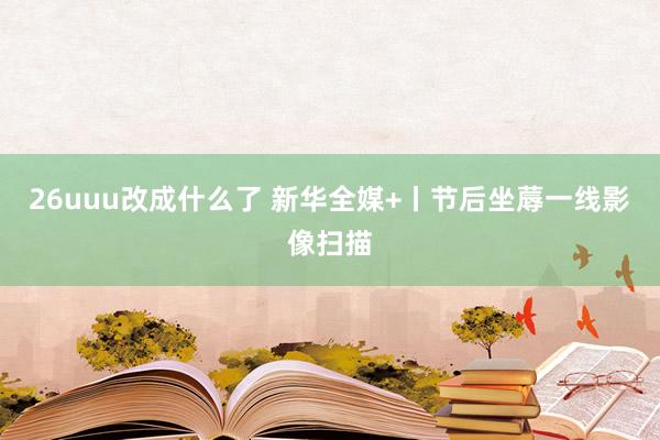 26uuu改成什么了 新华全媒+丨节后坐蓐一线影像扫描