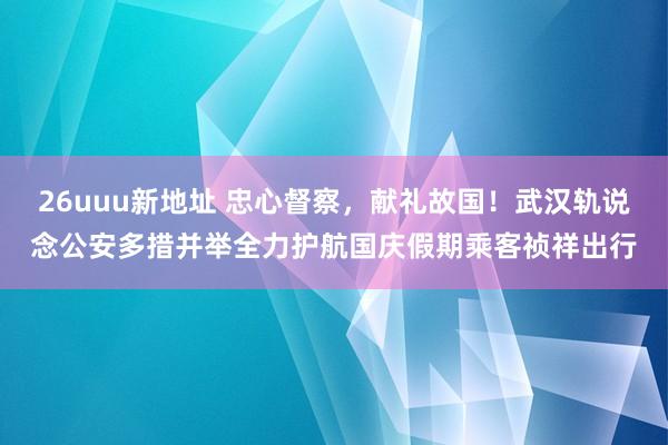 26uuu新地址 忠心督察，献礼故国！武汉轨说念公安多措并举全力护航国庆假期乘客祯祥出行