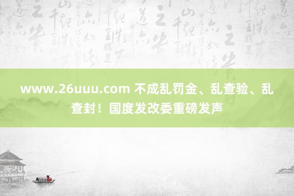 www.26uuu.com 不成乱罚金、乱查验、乱查封！国度发改委重磅发声