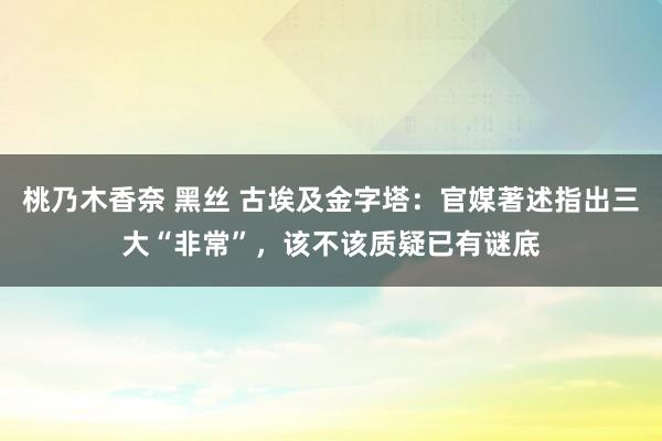 桃乃木香奈 黑丝 古埃及金字塔：官媒著述指出三大“非常”，该不该质疑已有谜底