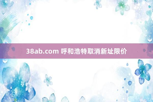 38ab.com 呼和浩特取消新址限价