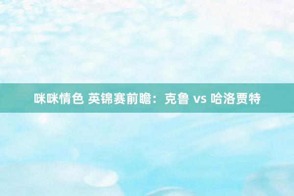 咪咪情色 英锦赛前瞻：克鲁 vs 哈洛贾特