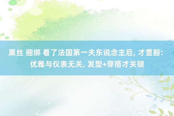 黑丝 捆绑 看了法国第一夫东说念主后， 才显豁: 优雅与仪表无关， 发型+穿搭才关键