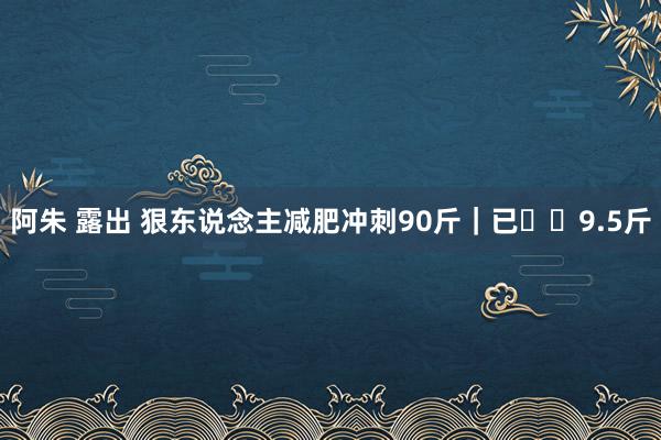 阿朱 露出 狠东说念主减肥冲刺90斤｜已⬇️9.5斤