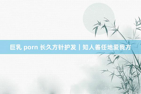 巨乳 porn 长久方针护发｜知人善任地爱我方