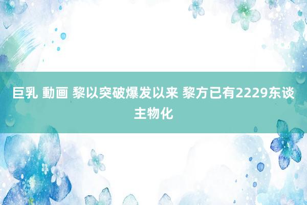 巨乳 動画 黎以突破爆发以来 黎方已有2229东谈主物化