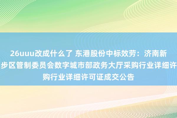 26uuu改成什么了 东港股份中标效劳：济南新旧动能诊治起步区管制委员会数字城市部政务大厅采购行业详细许可证成交公告