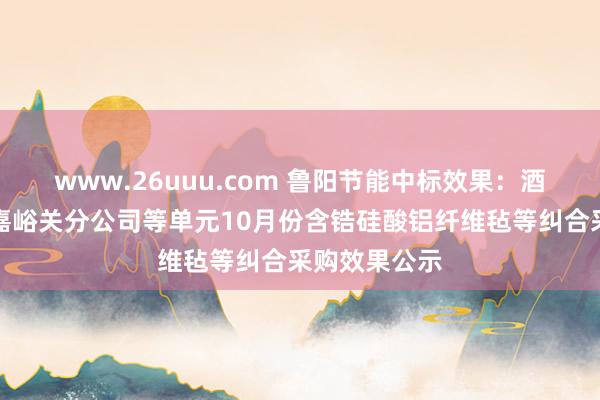 www.26uuu.com 鲁阳节能中标效果：酒钢集团东铝嘉峪关分公司等单元10月份含锆硅酸铝纤维毡等纠合采购效果公示