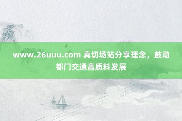 www.26uuu.com 真切场站分享理念，鼓动都门交通高质料发展