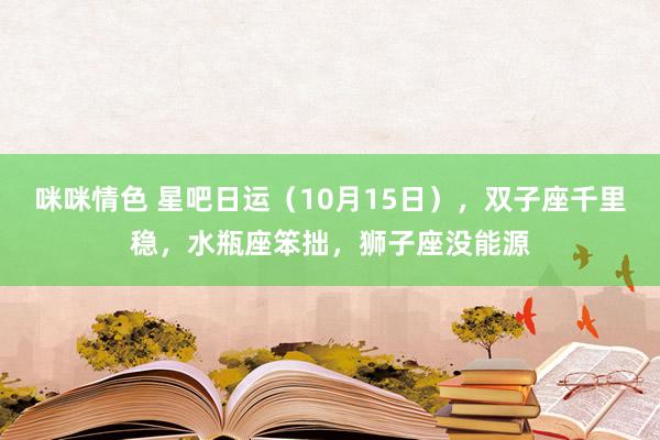 咪咪情色 星吧日运（10月15日），双子座千里稳，水瓶座笨拙，狮子座没能源