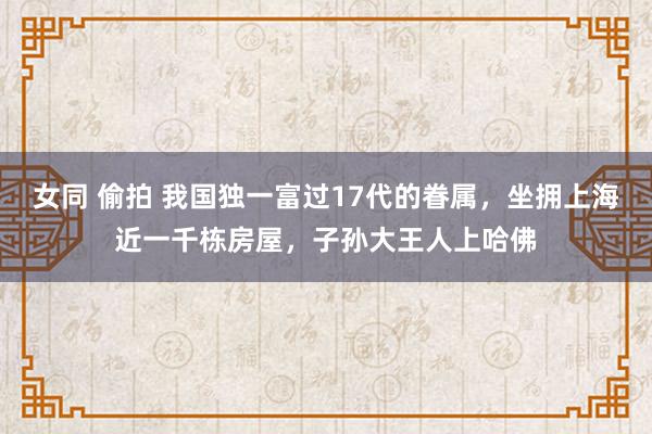 女同 偷拍 我国独一富过17代的眷属，坐拥上海近一千栋房屋，子孙大王人上哈佛