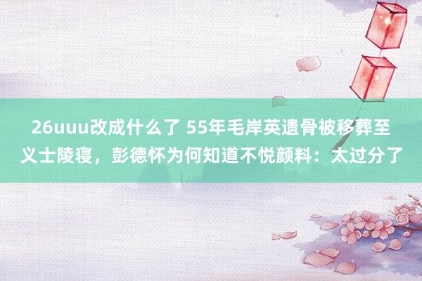 26uuu改成什么了 55年毛岸英遗骨被移葬至义士陵寝，彭德怀为何知道不悦颜料：太过分了