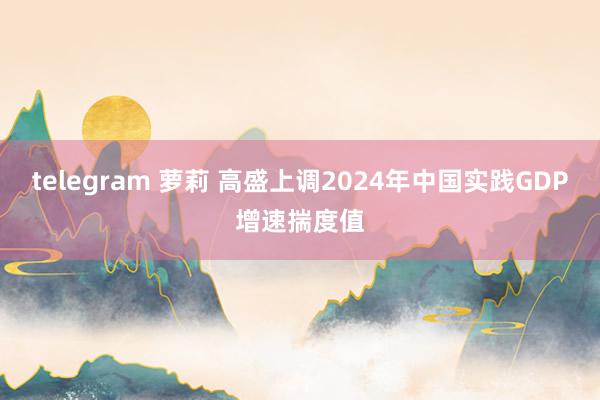 telegram 萝莉 高盛上调2024年中国实践GDP增速揣度值