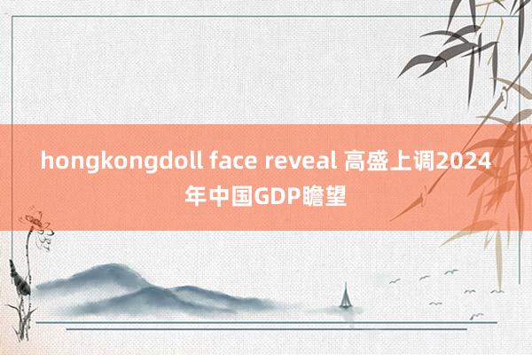 hongkongdoll face reveal 高盛上调2024年中国GDP瞻望