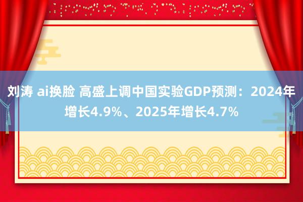 刘涛 ai换脸 高盛上调中国实验GDP预测：2024年增长4.9%、2025年增长4.7%