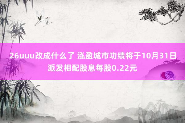 26uuu改成什么了 泓盈城市功绩将于10月31日派发相配股息每股0.22元