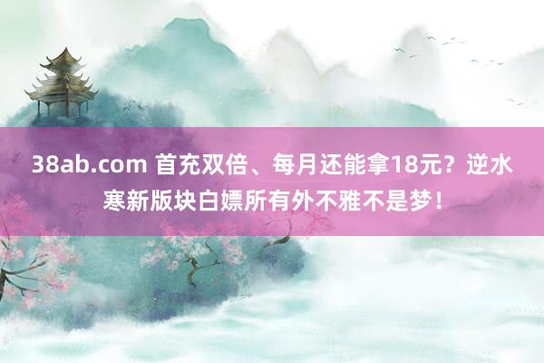 38ab.com 首充双倍、每月还能拿18元？逆水寒新版块白嫖所有外不雅不是梦！