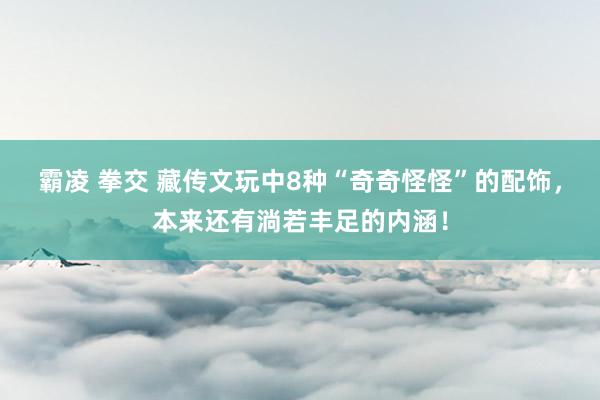 霸凌 拳交 藏传文玩中8种“奇奇怪怪”的配饰，本来还有淌若丰足的内涵！