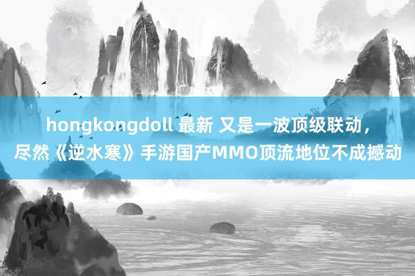 hongkongdoll 最新 又是一波顶级联动，尽然《逆水寒》手游国产MMO顶流地位不成撼动