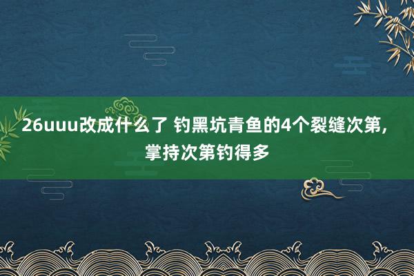 26uuu改成什么了 钓黑坑青鱼的4个裂缝次第， 掌持次第钓得多