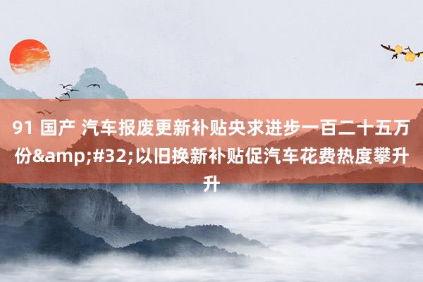 91 国产 汽车报废更新补贴央求进步一百二十五万份&#32;以旧换新补贴促汽车花费热度攀升