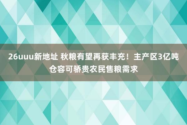 26uuu新地址 秋粮有望再获丰充！主产区3亿吨仓容可骄贵农民售粮需求