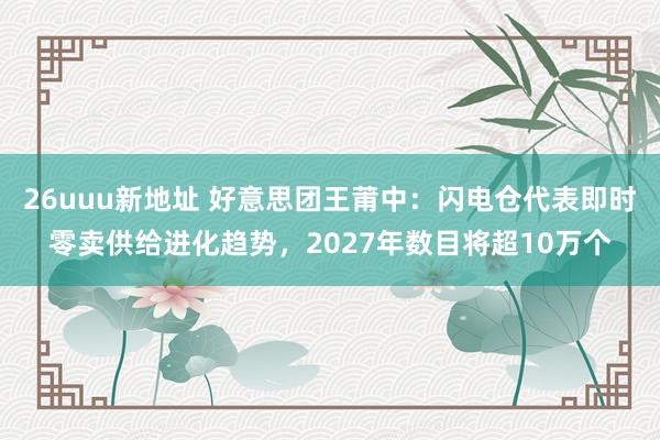 26uuu新地址 好意思团王莆中：闪电仓代表即时零卖供给进化趋势，2027年数目将超10万个