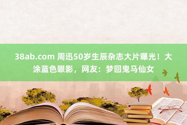 38ab.com 周迅50岁生辰杂志大片曝光！大涂蓝色眼影，网友：梦回鬼马仙女