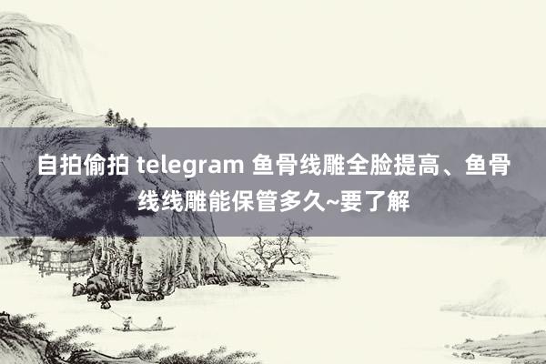 自拍偷拍 telegram 鱼骨线雕全脸提高、鱼骨线线雕能保管多久~要了解