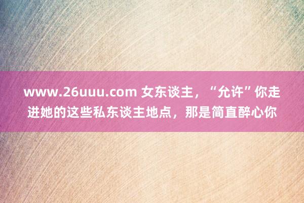 www.26uuu.com 女东谈主，“允许”你走进她的这些私东谈主地点，那是简直醉心你