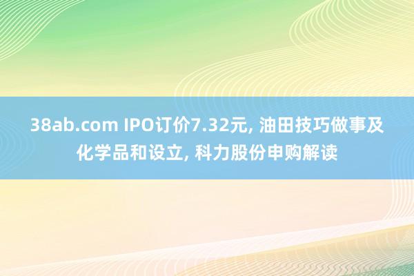 38ab.com IPO订价7.32元， 油田技巧做事及化学品和设立， 科力股份申购解读