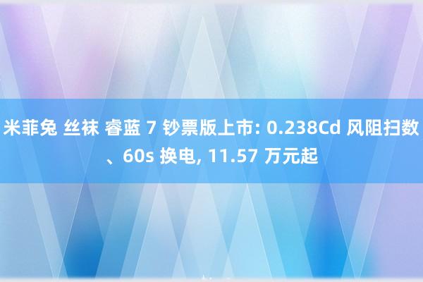 米菲兔 丝袜 睿蓝 7 钞票版上市: 0.238Cd 风阻扫数、60s 换电， 11.57 万元起