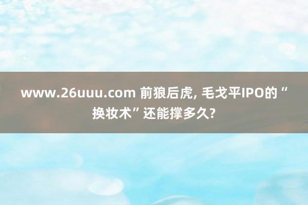 www.26uuu.com 前狼后虎， 毛戈平IPO的“换妆术”还能撑多久?