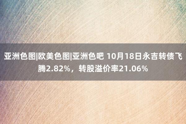 亚洲色图|欧美色图|亚洲色吧 10月18日永吉转债飞腾2.82%，转股溢价率21.06%