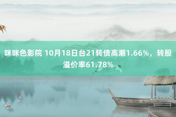 咪咪色影院 10月18日台21转债高潮1.66%，转股溢价率61.78%