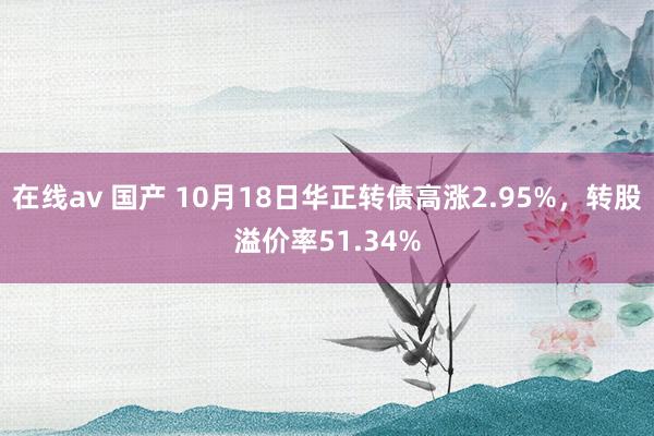 在线av 国产 10月18日华正转债高涨2.95%，转股溢价率51.34%