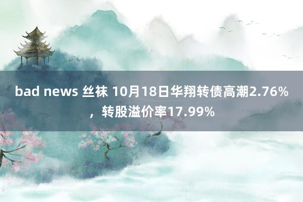 bad news 丝袜 10月18日华翔转债高潮2.76%，转股溢价率17.99%