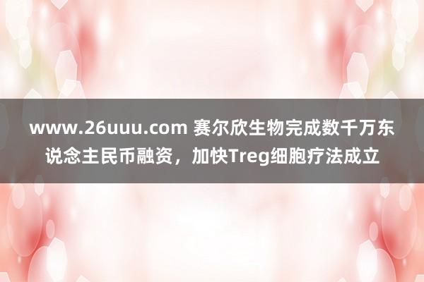 www.26uuu.com 赛尔欣生物完成数千万东说念主民币融资，加快Treg细胞疗法成立