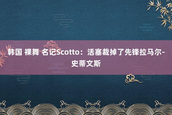 韩国 裸舞 名记Scotto：活塞裁掉了先锋拉马尔-史蒂文斯