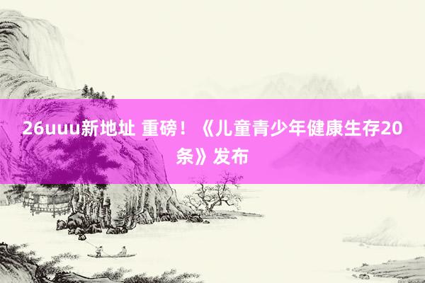 26uuu新地址 重磅！《儿童青少年健康生存20条》发布